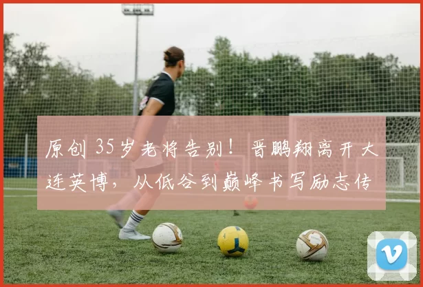 原创 35岁老将告别!晋鹏翔离开大连英博,从低谷到巅峰书写励志传奇