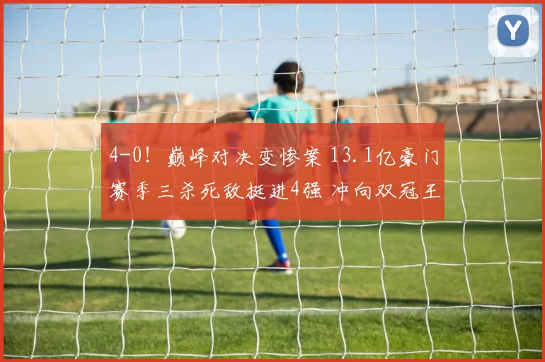 4-0！巅峰对决变惨案 13.1亿豪门赛季三杀死敌挺进4强 冲向双冠王