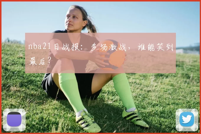 nba21日战报:多场激战,谁能笑到最后?