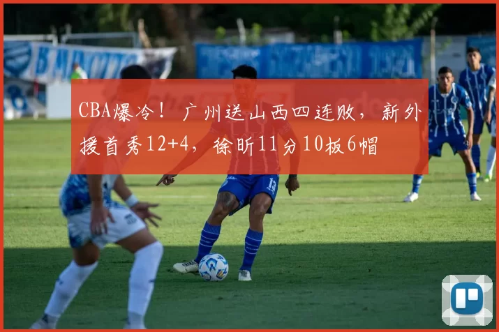 CBA爆冷！广州送山西四连败，新外援首秀12+4，徐昕11分10板6帽